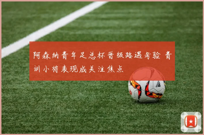 阿森纳青年足总杯晋级路遇考验 青训小将表现成关注焦点
