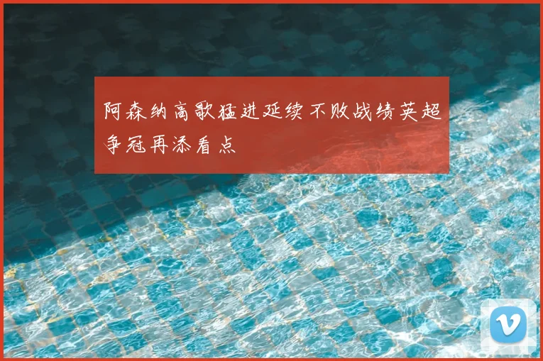 阿森纳高歌猛进延续不败战绩英超争冠再添看点