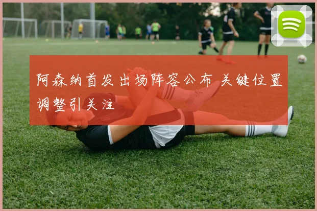 阿森纳首发出场阵容公布 关键位置调整引关注
