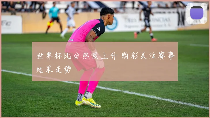 世界杯比分热度上升 购彩关注赛事结果走势