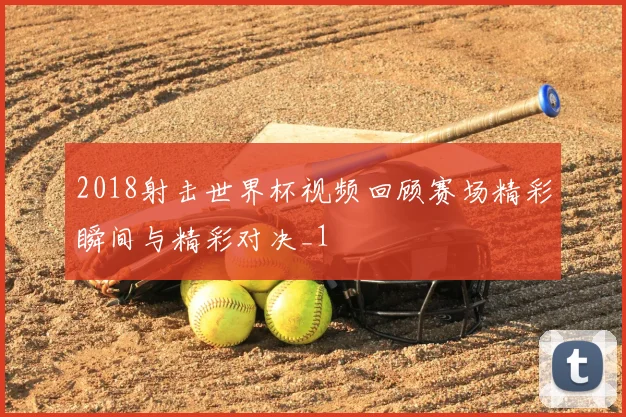2018射击世界杯视频回顾赛场精彩瞬间与精彩对决_1