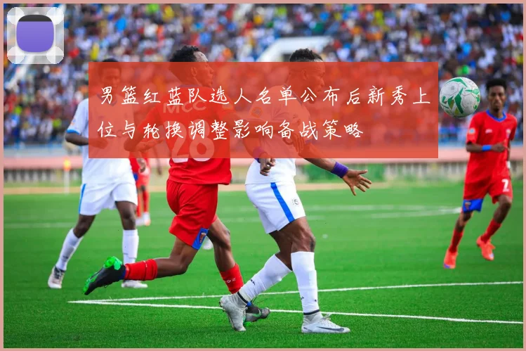 男篮红蓝队选人名单公布后新秀上位与轮换调整影响备战策略
