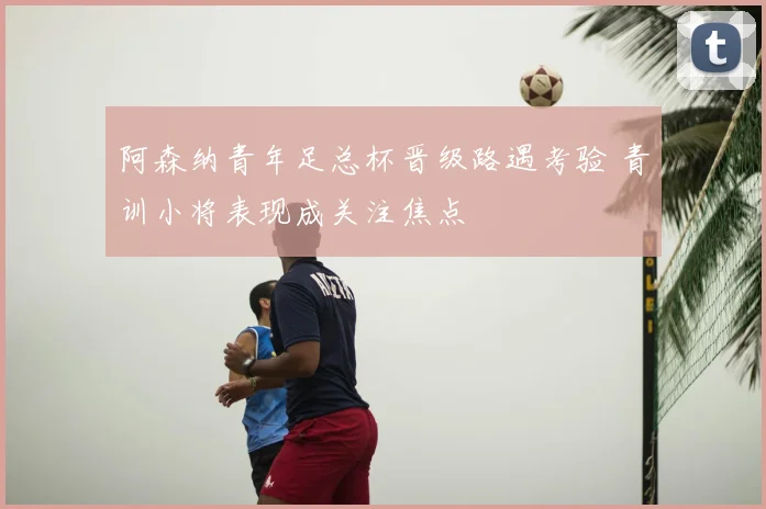 阿森纳青年足总杯晋级路遇考验 青训小将表现成关注焦点