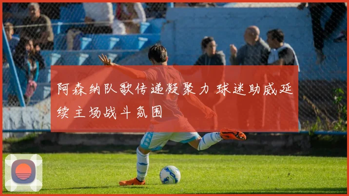 阿森纳队歌传递凝聚力 球迷助威延续主场战斗氛围