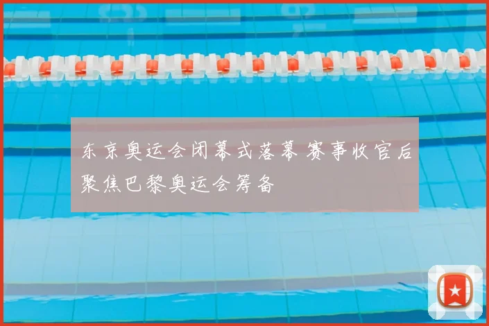 东京奥运会闭幕式落幕 赛事收官后聚焦巴黎奥运会筹备