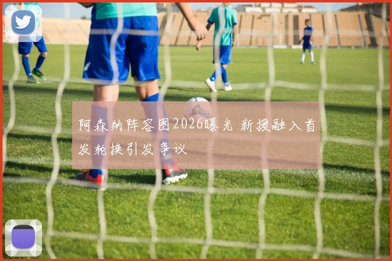 阿森纳阵容图2026曝光 新援融入首发轮换引发争议