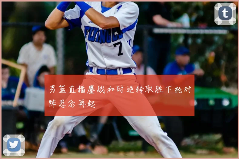 男篮直播鏖战加时逆转取胜下轮对阵悬念再起
