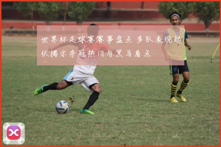 世界杯足球赛赛事盘点 多队表现起伏揭示夺冠热门与黑马看点