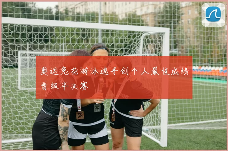 奥运兔花游泳选手创个人最佳成绩晋级半决赛