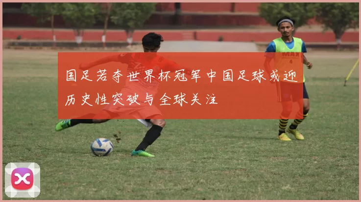 国足若夺世界杯冠军中国足球或迎历史性突破与全球关注