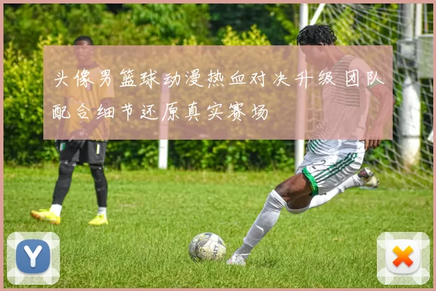头像男篮球动漫热血对决升级 团队配合细节还原真实赛场