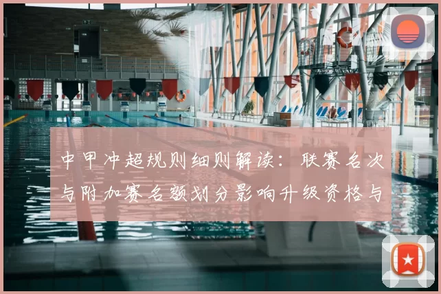中甲冲超规则细则解读：联赛名次与附加赛名额划分影响升级资格与赛程安排