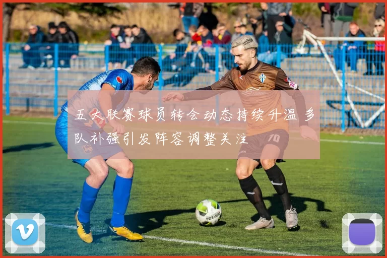 五大联赛球员转会动态持续升温 多队补强引发阵容调整关注