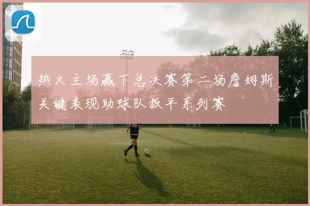 热火主场赢下总决赛第二场詹姆斯关键表现助球队扳平系列赛