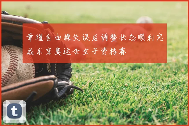 章瑾自由操失误后调整状态顺利完成东京奥运会女子资格赛