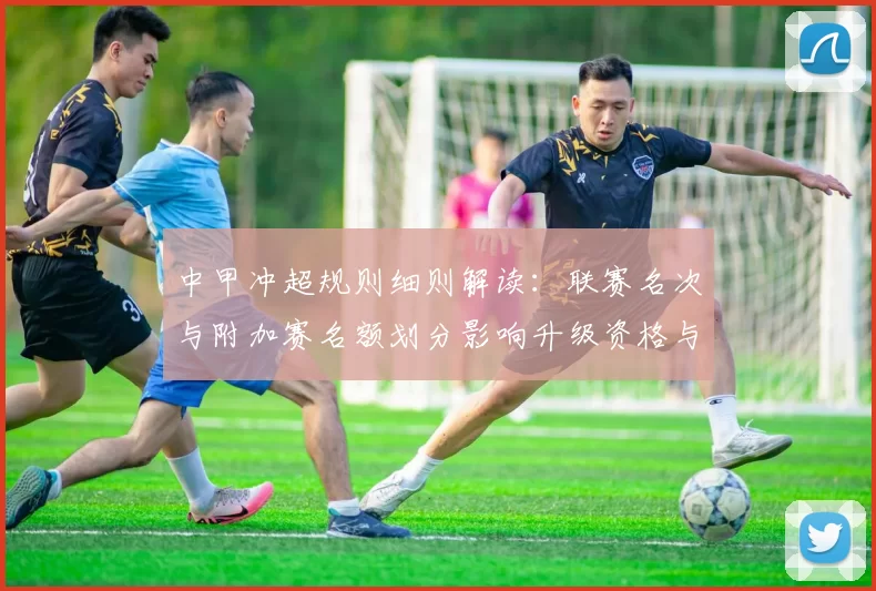 中甲冲超规则细则解读：联赛名次与附加赛名额划分影响升级资格与赛程安排