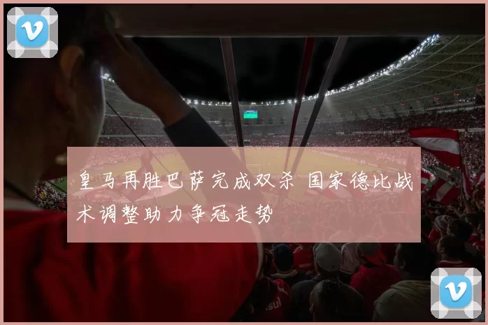 皇马再胜巴萨完成双杀 国家德比战术调整助力争冠走势