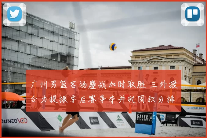 广州男篮客场鏖战加时取胜 三外援合力提振季后赛争夺并巩固积分排名