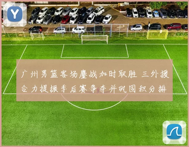 广州男篮客场鏖战加时取胜 三外援合力提振季后赛争夺并巩固积分排名