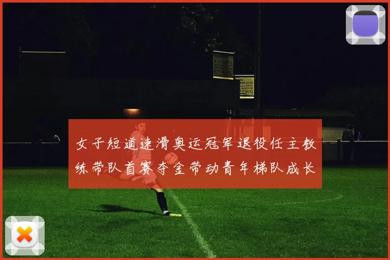 女子短道速滑奥运冠军退役任主教练带队首赛夺金带动青年梯队成长