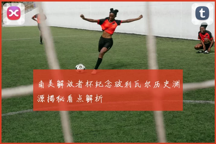 南美解放者杯纪念玻利瓦尔历史渊源揭秘看点解析