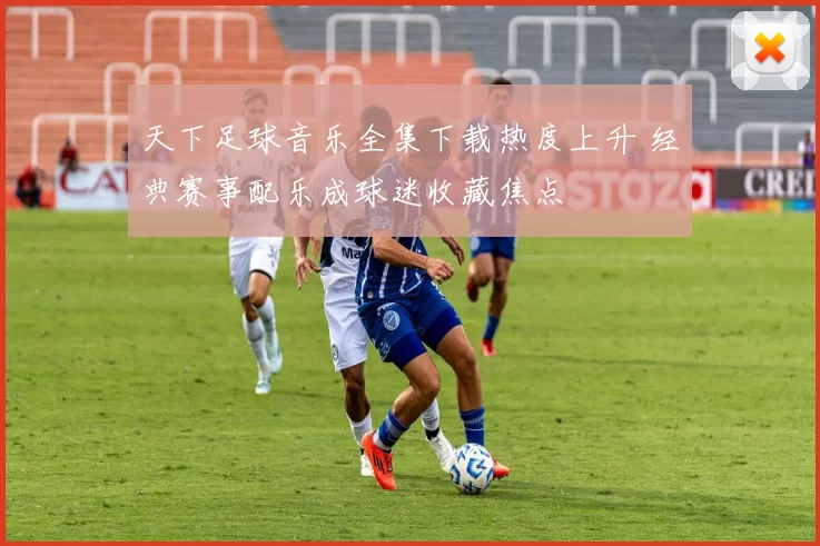 天下足球音乐全集下载热度上升 经典赛事配乐成球迷收藏焦点