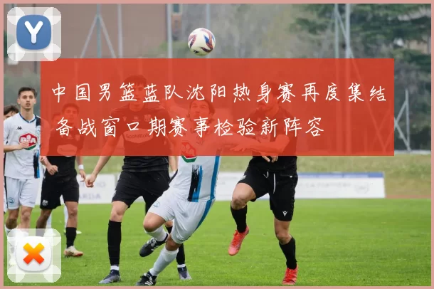 中国男篮蓝队沈阳热身赛再度集结 备战窗口期赛事检验新阵容