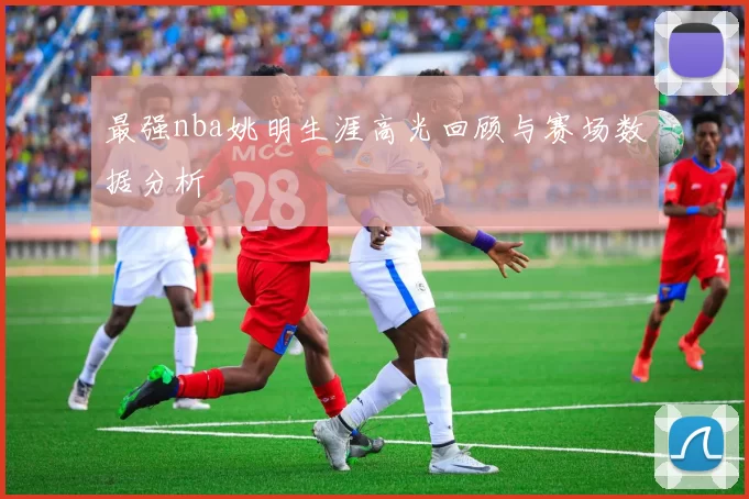 最强nba姚明生涯高光回顾与赛场数据分析