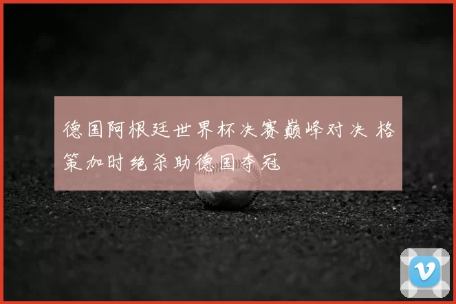 德国阿根廷世界杯决赛巅峰对决 格策加时绝杀助德国夺冠