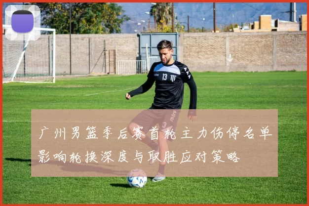 广州男篮季后赛首轮主力伤停名单影响轮换深度与取胜应对策略