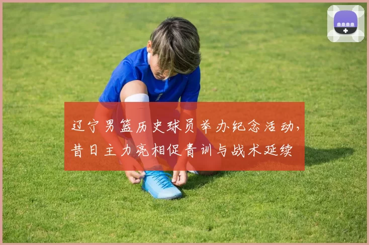 辽宁男篮历史球员举办纪念活动，昔日主力亮相促青训与战术延续