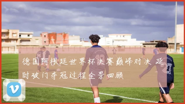 德国阿根廷世界杯决赛巅峰对决 延时破门夺冠过程全景回顾