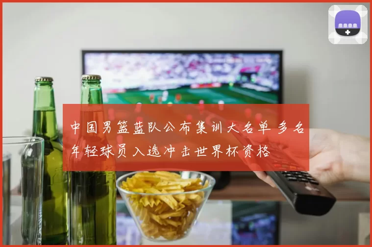 中国男篮蓝队公布集训大名单 多名年轻球员入选冲击世界杯资格