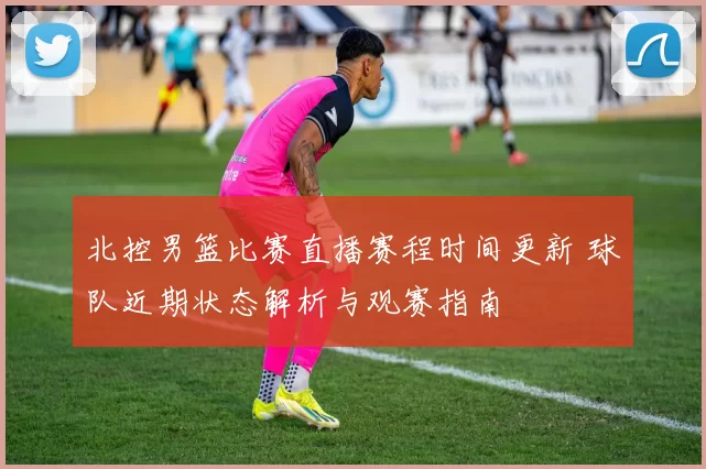 北控男篮比赛直播赛程时间更新 球队近期状态解析与观赛指南